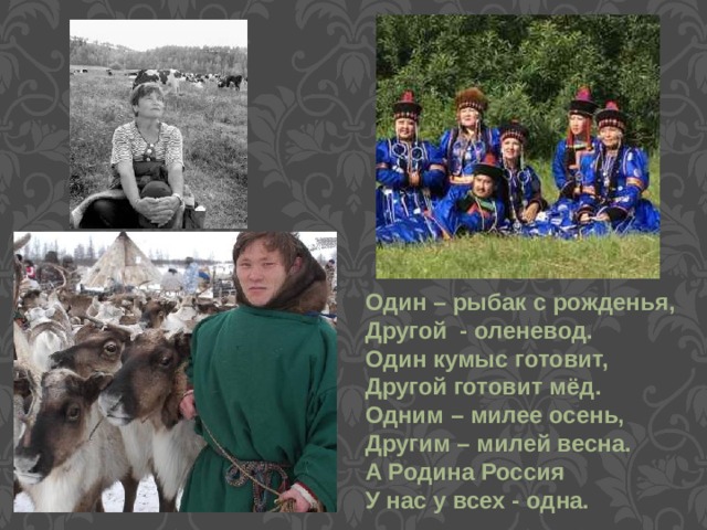 Один – рыбак с рожденья, Другой - оленевод. Один кумыс готовит, Другой готовит мёд. Одним – милее осень, Другим – милей весна. А Родина Россия У нас у всех - одна. 