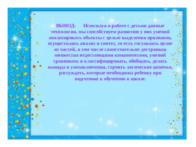 ВЫВОД: Используя в работе с детьми данные технологии, мы способствуем развитию у них умений анализировать объекты с целью выделения признаков, осуществлять анализ и синтез, то есть составлять целое из частей, в том числе самостоятельно достраивая множества недостающими компонентами, умений сравнивать и классифицировать, обобщать, делать выводы и умозаключения, строить логические цепочки, рассуждать, которые необходимы ребенку при подготовке к обучению в школе.  