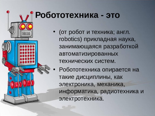 Робототехника - это (от робот и техника; англ. robotics) прикладная наука, занимающаяся разработкой автоматизированных технических систем. Робототехника опирается на такие дисциплины, как электроника, механика, информатика, радиотехника и электротехника. 