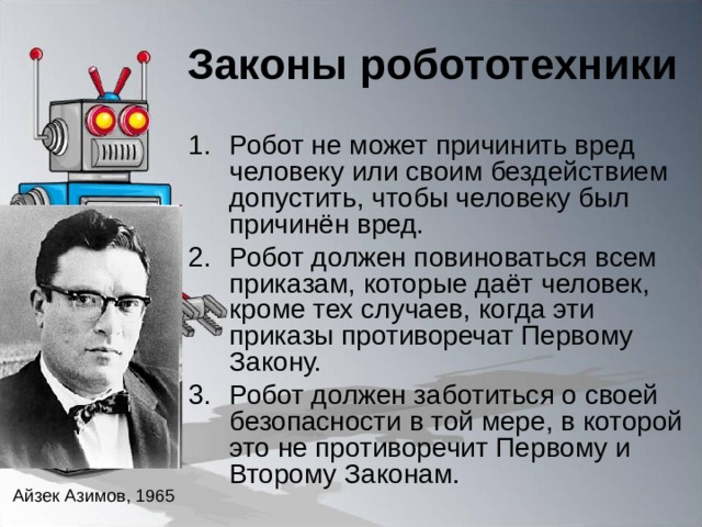 Законы робототехники Робот не может причинить вред человеку или своим бездействием допустить, чтобы человеку был причинён вред. Робот должен повиноваться всем приказам, которые даёт человек, кроме тех случаев, когда эти приказы противоречат Первому Закону. Робот должен заботиться о своей безопасности в той мере, в которой это не противоречит Первому и Второму Законам. Айзек Азимов, 1965 