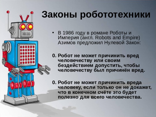 Законы робототехники В 1986 году в романе Роботы и Империя (англ. Robots and Empire) Азимов предложил Нулевой Закон:  0. Робот не может причинить вред человечеству или своим бездействием допустить, чтобы человечеству был причинён вред.  0. Робот не может причинить вреда человеку, если только он не докажет, что в конечном счёте это будет полезно для всего человечества. 