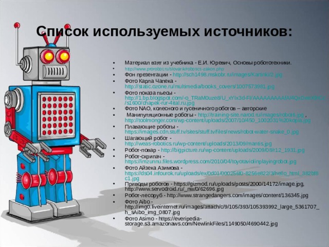 Список используемых источников: Материал взят из учебника - Е.И. Юревич, Основы робототехники. http://www.prorobot.ru/slovarik/robotics-zakon.php  Фон презентации - http://sch1498.mskobr.ru/images/Kartinki/2.jpg  Фото Карла Чапека - http://static.ozone.ru/multimedia/books_covers/1007573981.jpg  Фото показа пьесы - http://1.bp.blogspot.com/-o_TRaM0uze8/U_xYIx3d-FI/AAAAAAAAAfA/4QxDeeX9ICc/s1600/chapek-rur-4ital.ru.jpg Фото NAO, колесного и гусеничного роботов – авторские  Манипуляционные роботы - http://training-site.narod.ru/images/robot6.jpg , http://toolmonger.com/wp-content/uploads/2007/10/450_1002031%20kopia.jpg Плавающие роботы - https://images.cdn.stuff.tv/sites/stuff.tv/files/news/robot-water-snake_0.jpg Шагающий робот - http://weas-robotics.ru/wp-content/uploads/2013/09/mantis.jpg Робот-повар - http://bigpicture.ru/wp-content/uploads/2009/08/r12_1931.jpg Робот-скрипач - https://imzunnu.files.wordpress.com/2010/04/toyotaviolinplayingrobot.jpg Фото Айзека Азимова - https://ds04.infourok.ru/uploads/ex/0d01/000256f0-8256e822/3/hello_html_382bf8c1.jpg Приводы роботов - https://gizmod.ru/uploads/posts/2000/14172/image.jpg, http://www.servodroid.ru/_nw/0/62696.jpg Робот-лесоруб - http://www.strangedangers.com/images/content/136345.jpg Фото Aibo - http://img0.liveinternet.ru/images/attach/c/9/105/393/105393992_large_5361707_h_sAibo_img_0807.jpg Фото Asimo - https://everipedia-storage.s3.amazonaws.com/NewlinkFiles/1149050/4690442.jpg    