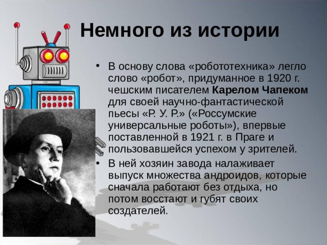 Немного из истории В основу слова «робототехника» легло слово «робот», придуманное в 1920 г. чешским писателем Карелом Чапеком для своей научно-фантастической пьесы «Р. У. Р.» («Россумские универсальные роботы»), впервые поставленной в 1921 г. в Праге и пользовавшейся успехом у зрителей. В ней хозяин завода налаживает выпуск множества андроидов, которые сначала работают без отдыха, но потом восстают и губят своих создателей. 