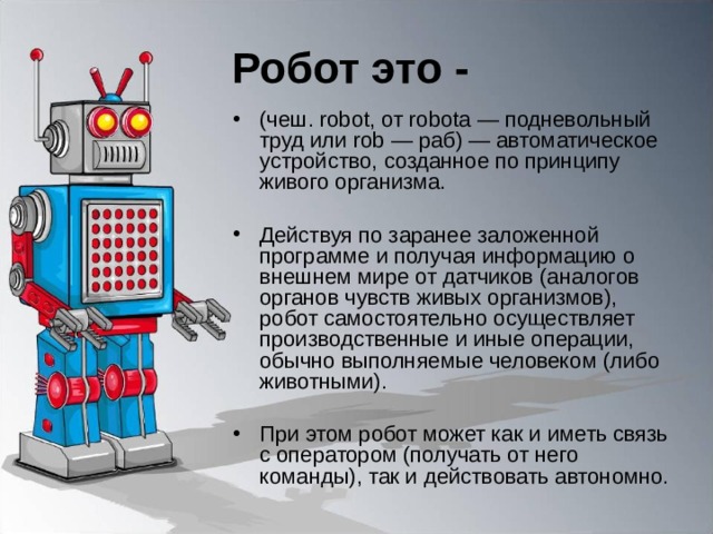 Робот это - (чеш. robot, от robota — подневольный труд или rob — раб) — автоматическое устройство, созданное по принципу живого организма. Действуя по заранее заложенной программе и получая информацию о внешнем мире от датчиков (аналогов органов чувств живых организмов), робот самостоятельно осуществляет производственные и иные операции, обычно выполняемые человеком (либо животными). При этом робот может как и иметь связь с оператором (получать от него команды), так и действовать автономно. 