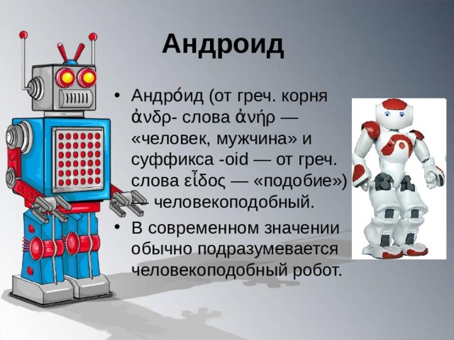 Андроид Андро́ид (от греч. корня ἀνδρ- слова ἀνήρ — «человек, мужчина» и суффикса -oid — от греч. слова εἶδος — «подобие») — человекоподобный. В современном значении обычно подразумевается человекоподобный робот. 