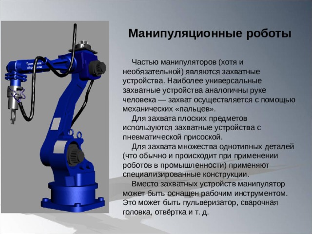 Манипуляционные роботы Частью манипуляторов (хотя и необязательной) являются захватные устройства. Наиболее универсальные захватные устройства аналогичны руке человека — захват осуществляется с помощью механических «пальцев». Для захвата плоских предметов используются захватные устройства с пневматической присоской. Для захвата множества однотипных деталей (что обычно и происходит при применении роботов в промышленности) применяют специализированные конструкции. Вместо захватных устройств манипулятор может быть оснащен рабочим инструментом. Это может быть пульверизатор, сварочная головка, отвёртка и т. д. 