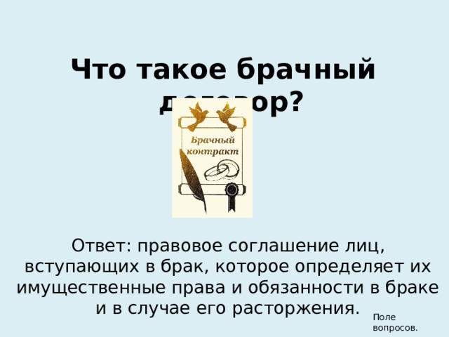 Что такое брачный договор? Ответ: правовое соглашение лиц, вступающих в брак, которое определяет их имущественные права и обязанности в браке и в случае его расторжения. Поле вопросов.  