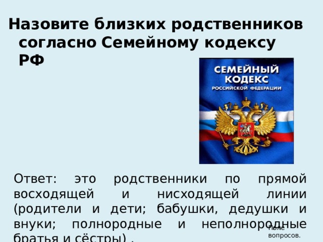 Назовите близких родственников согласно Семейному кодексу РФ Ответ: это родственники по прямой восходящей и нисходящей линии (родители и дети; бабушки, дедушки и внуки; полнородные и неполнородные братья и сёстры) . Поле вопросов. 