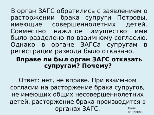 В орган ЗАГС обратились с заявлением о расторжении брака супруги Петровы, имеющие совершеннолетних детей. Совместно нажитое имущество ими было разделено по взаимному согласию. Однако в органе ЗАГСа супругам в регистрации развода было отказано. Вправе ли был орган ЗАГС отказать супругам? Почему?  Ответ: нет, не вправе. При взаимном согласии на расторжение брака супругов, не имеющих общих несовершеннолетних детей, расторжение брака производится в органах ЗАГС. Поле вопросов. 