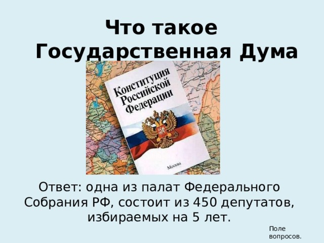 Что такое Государственная Дума РФ? Ответ: одна из палат Федерального Собрания РФ, состоит из 450 депутатов, избираемых на 5 лет. Поле вопросов. 