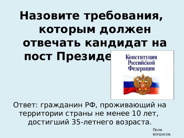 Назовите требования, которым должен отвечать кандидат на пост Президента РФ. Ответ: гражданин РФ, проживающий на территории страны не менее 10 лет, достигший 35-летнего возраста. Поле вопросов. 