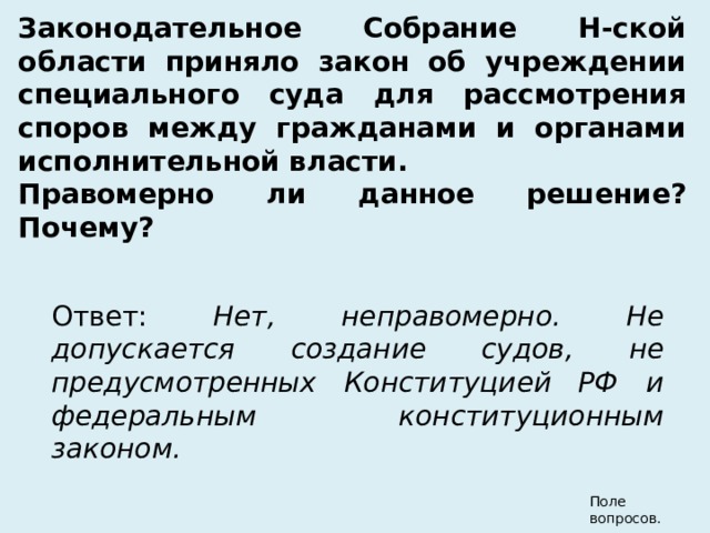 Законодательное Собрание Н-ской области приняло закон об учреждении специального суда для рассмотрения споров между гражданами и органами исполнительной власти. Правомерно ли данное решение? Почему?              Ответ: Нет, неправомерно. Не допускается создание судов, не предусмотренных Конституцией РФ и федеральным конституционным законом.  Поле вопросов. 