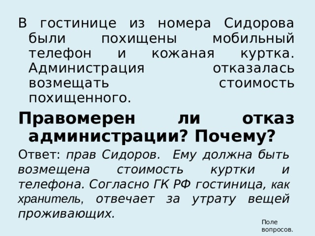 В гостинице из номера Сидорова были похищены мобильный телефон и кожаная куртка. Администрация отказалась возмещать стоимость похищенного.  Правомерен ли отказ администрации? Почему? Ответ: прав Сидоров.  Ему должна быть возмещена стоимость куртки и телефона. Согласно ГК РФ гостиница, как хранитель, отвечает за утрату вещей проживающих.  Поле вопросов. 