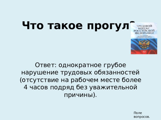 Что такое прогул? Ответ: однократное грубое нарушение трудовых обязанностей (отсутствие на рабочем месте более 4 часов подряд без уважительной причины). Поле вопросов. 