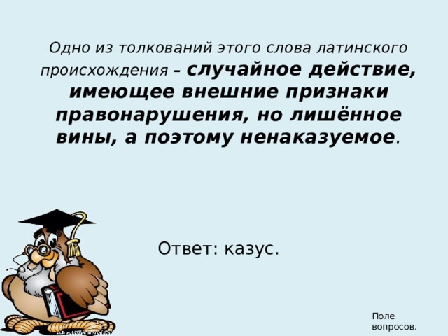 Одно из толкований этого слова латинского происхождения – случайное действие, имеющее внешние признаки правонарушения, но лишённое вины, а поэтому ненаказуемое . Ответ: казус. Поле вопросов. 