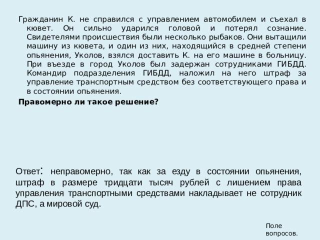 Гражданин К. не справился с управлением автомобилем и съехал в кювет. Он сильно ударился головой и потерял сознание. Свидетелями происшествия были несколько рыбаков. Они вытащили машину из кювета, и один из них, находящийся в средней степени опьянения, Уколов, взялся доставить К. на его машине в больницу. При въезде в город Уколов был задержан сотрудниками ГИБДД. Командир подразделения ГИБДД, наложил на него штраф за управление транспортным средством без соответствующего права и в состоянии опьянения. Правомерно ли такое решение?   Ответ : неправомерно, так как за езду в состоянии опьянения, штраф в размере тридцати тысяч рублей с лишением права управления транспортными средствами накладывает не сотрудник ДПС, а мировой суд. Поле вопросов. 