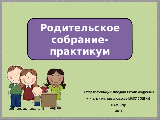 Родительское собрание-практикум Автор презентации: Шведова Оксана Андреевна учитель начальных классов МАОУ СОШ №5 г. Улан-Удэ 2020г. 