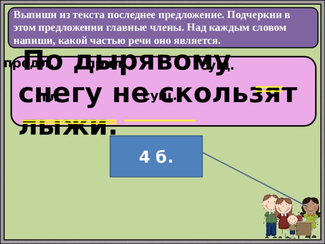  Выпиши из текста последнее предложение. Подчеркни в этом предложении главные члены. Над каждым словом напиши, какой частью речи оно является.   предл. прил. сущ.  По дырявому снегу не скользят лыжи. сущ. гл. 4 б. 