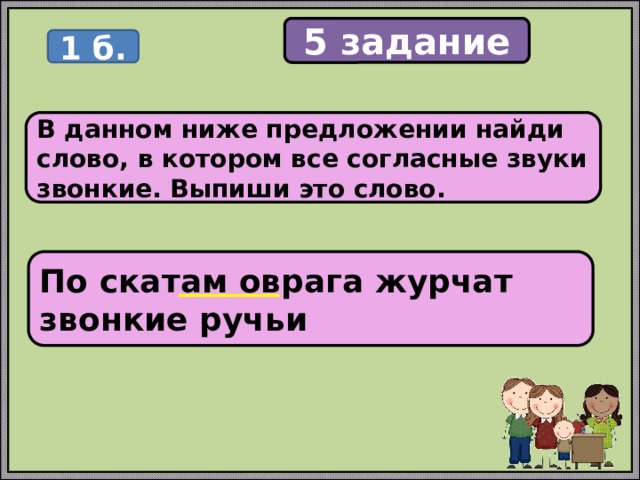 5 задание 1 б. В данном ниже предложении найди слово, в котором все согласные звуки звонкие. Выпиши это слово. По скатам оврага журчат звонкие ручьи 