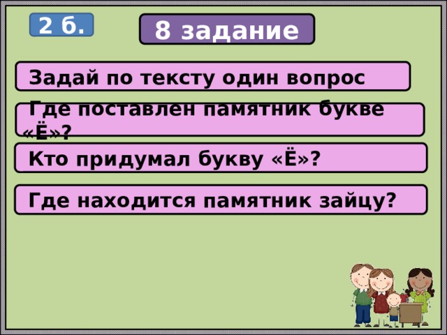 2 б. 8 задание  Задай по тексту один вопрос  Где поставлен памятник букве «Ё»?  Кто придумал букву «Ё»?  Где находится памятник зайцу? 