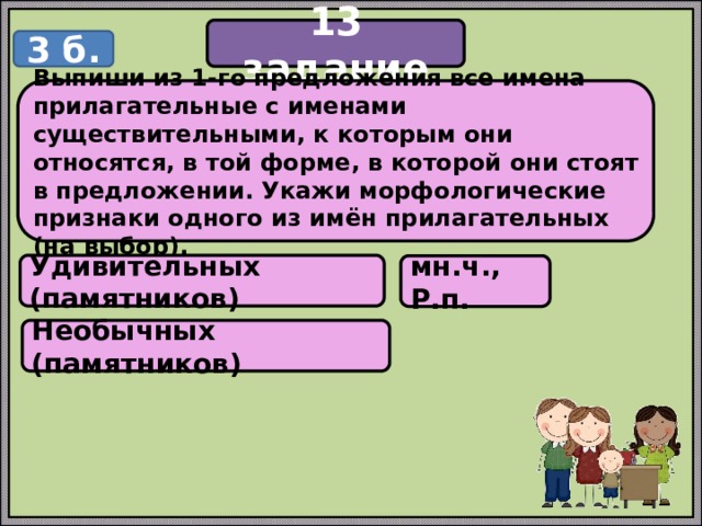 13 задание 3 б. Выпиши из 1-го предложения все имена прилагательные с именами существительными, к которым они относятся, в той форме, в которой они стоят в предложении. Укажи морфологические признаки одного из имён прилагательных (на выбор). Удивительных (памятников) мн.ч., Р.п. Необычных (памятников) 