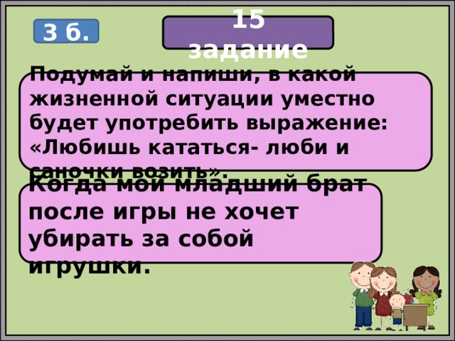 15 задание 3 б. Подумай и напиши, в какой жизненной ситуации уместно будет употребить выражение: «Любишь кататься- люби и саночки возить». Когда мой младший брат после игры не хочет убирать за собой игрушки. 