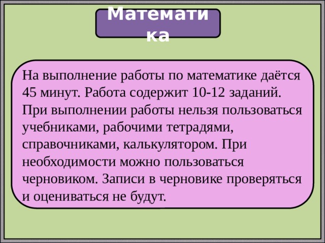 Математика На выполнение работы по математике даётся 45 минут. Работа содержит 10-12 заданий. При выполнении работы нельзя пользоваться учебниками, рабочими тетрадями, справочниками, калькулятором. При необходимости можно пользоваться черновиком. Записи в черновике проверяться и оцениваться не будут. 