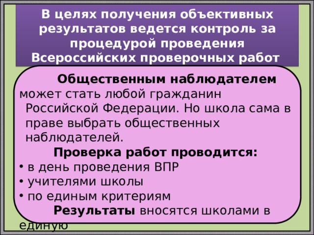 В целях получения объективных результатов ведется контроль за процедурой проведения Всероссийских проверочных работ  Общественным наблюдателем может стать любой гражданин  Российской Федерации. Но школа сама в праве выбрать общественных наблюдателей.  Проверка работ проводится:  в день проведения ВПР  учителями школы  по единым критериям  Результаты вносятся школами в единую  информационную систему 