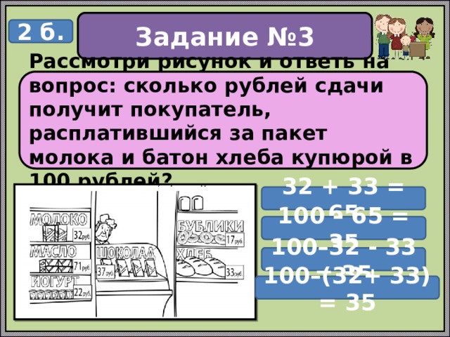 Задание №3 2 б. Рассмотри рисунок и ответь на вопрос: сколько рублей сдачи получит покупатель, расплатившийся за пакет молока и батон хлеба купюрой в 100 рублей? 32 + 33 = 65 100 – 65 = 35 100–32 - 33 = 35 100–(32+ 33) = 35 