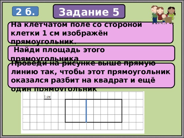 Задание 5 2 б. На клетчатом поле со стороной клетки 1 см изображён прямоугольник.  Найди площадь этого прямоугольника Проведи на рисунке выше прямую линию так, чтобы этот прямоугольник оказался разбит на квадрат и ещё один прямоугольник 
