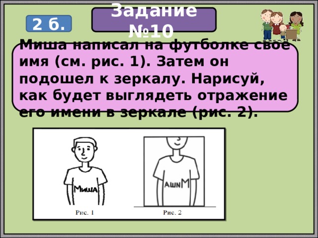 Задание №10 2 б. Миша написал на футболке своё имя (см. рис. 1). Затем он подошел к зеркалу. Нарисуй, как будет выглядеть отражение его имени в зеркале (рис. 2). 