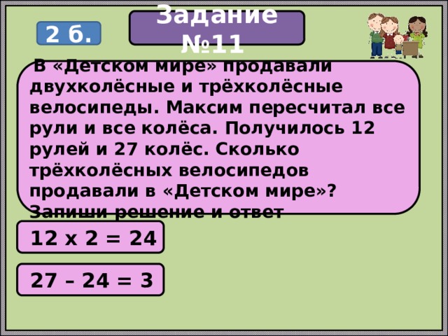 Задание №11 2 б.  В «Детском мире» продавали двухколёсные и трёхколёсные велосипеды. Максим пересчитал все рули и все колёса. Получилось 12 рулей и 27 колёс. Сколько трёхколёсных велосипедов продавали в «Детском мире»? Запиши решение и ответ  12 х 2 = 24  27 – 24 = 3 