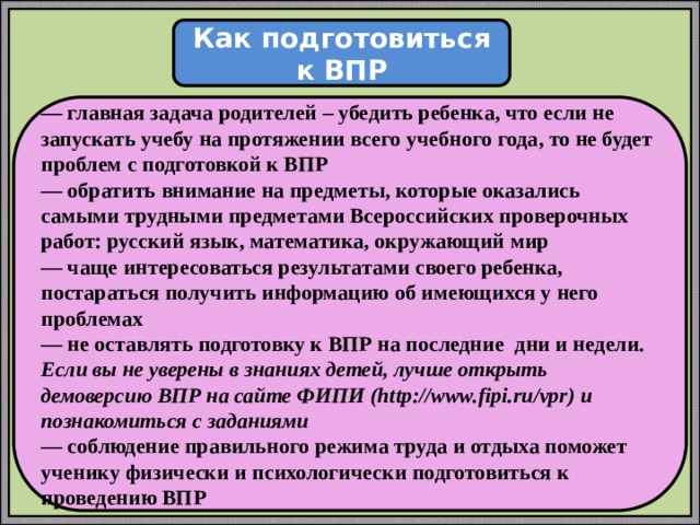  Как подготовиться к ВПР  — главная задача родителей – убедить ребенка, что если не запускать учебу на протяжении всего учебного года, то не будет проблем с подготовкой к ВПР — обратить внимание на предметы, которые оказались самыми трудными предметами Всероссийских проверочных работ: русский язык, математика, окружающий мир — чаще интересоваться результатами своего ребенка, постараться получить информацию об имеющихся у него проблемах — не оставлять подготовку к ВПР на последние дни и недели. Если вы не уверены в знаниях детей, лучше открыть демоверсию ВПР на сайте ФИПИ (http://www.fipi.ru/vpr) и познакомиться с заданиями — соблюдение правильного режима труда и отдыха поможет ученику физически и психологически подготовиться к проведению ВПР 