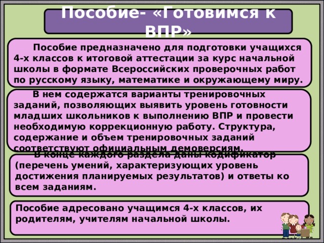 Пособие- «Готовимся к ВПР»  Пособие предназначено для подготовки учащихся 4-х классов к итоговой аттестации за курс начальной школы в формате Всероссийских проверочных работ по русскому языку, математике и окружающему миру.   В нем содержатся варианты тренировочных заданий, позволяющих выявить уровень готовности младших школьников к выполнению ВПР и провести необходимую коррекционную работу. Структура, содержание и объем тренировочных заданий соответствуют официальным демоверсиям.    В конце каждого раздела даны кодификатор (перечень умений, характеризующих уровень достижения планируемых результатов) и ответы ко всем заданиям.   Пособие адресовано учащимся 4-х классов, их родителям, учителям начальной школы.   