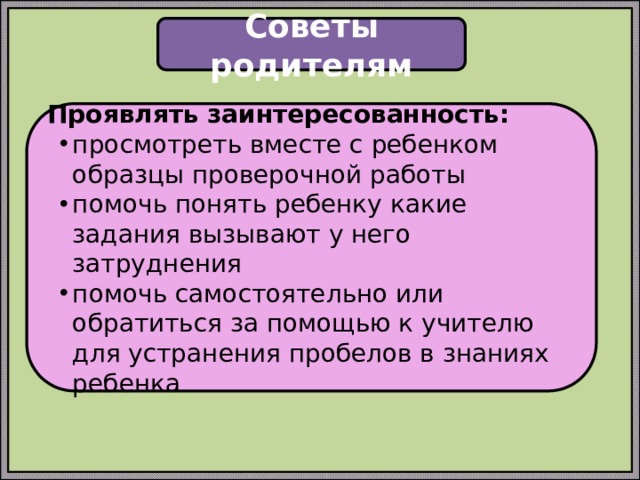 Советы родителям Проявлять заинтересованность: просмотреть вместе с ребенком образцы проверочной работы помочь понять ребенку какие задания вызывают у него затруднения помочь самостоятельно или обратиться за помощью к учителю для устранения пробелов в знаниях ребенка 