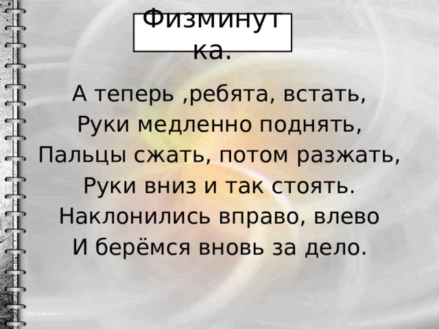 Физминутка. А теперь ,ребята, встать, Руки медленно поднять, Пальцы сжать, потом разжать, Руки вниз и так стоять. Наклонились вправо, влево И берёмся вновь за дело. 