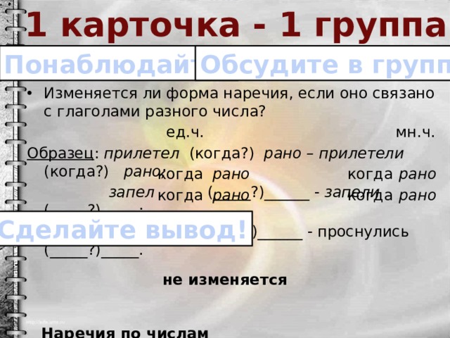 1 карточка - 1 группа Обсудите в группе! Понаблюдайте! Изменяется ли форма наречия, если оно связано с глаголами разного числа?  ед.ч. мн.ч. Образец : прилетел (когда?) рано – прилетели (когда?) рано;  запел (_____?)______ - запели (_____?)_____;  проснулся (_____?)______ - проснулись (_____?)_____.  Наречия по числам _________________________________. когда рано когда рано когда рано когда рано Сделайте вывод! не изменяется 
