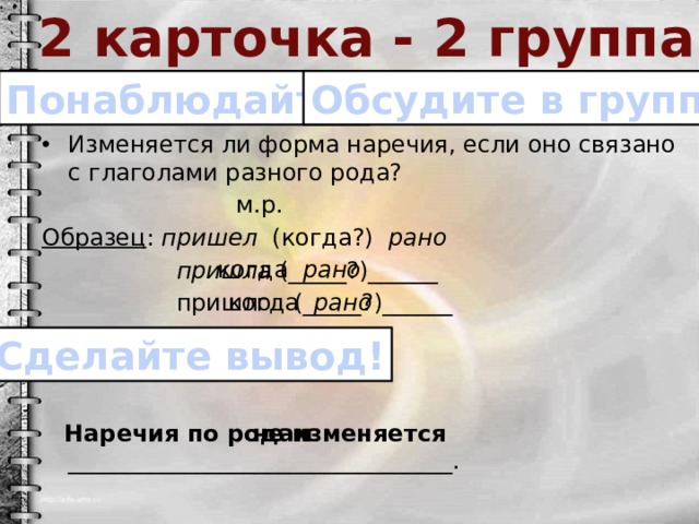 2 карточка - 2 группа Понаблюдайте! Обсудите в группе! Изменяется ли форма наречия, если оно связано с глаголами разного рода?  м.р. Образец : пришел (когда?) рано  пришла (_____?)______  пришло (_____?)______  Наречия по родам _________________________________. когда рано когда рано Сделайте вывод! не изменяется 