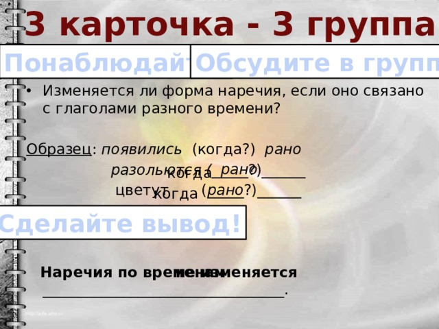 3 карточка - 3 группа Понаблюдайте! Обсудите в группе! Изменяется ли форма наречия, если оно связано с глаголами разного времени?  Образец : появились (когда?) рано  разольются ( _____?)______  цветут (_____?)______  Наречия по временам _________________________________. рано когда рано когда Сделайте вывод! не изменяется 