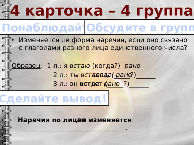 4 карточка – 4 группа Понаблюдайте! Обсудите в группе! Изменяется ли форма наречия, если оно связано с глаголами разного лица единственного числа? Образец : 1 л.: я встаю (когда?) рано  2 л .: ты встаешь ( _____?)______  3 л.: он встает (_____?)______  Наречия по лицам _________________________________. когда рано когда рано Сделайте вывод! не изменяется 