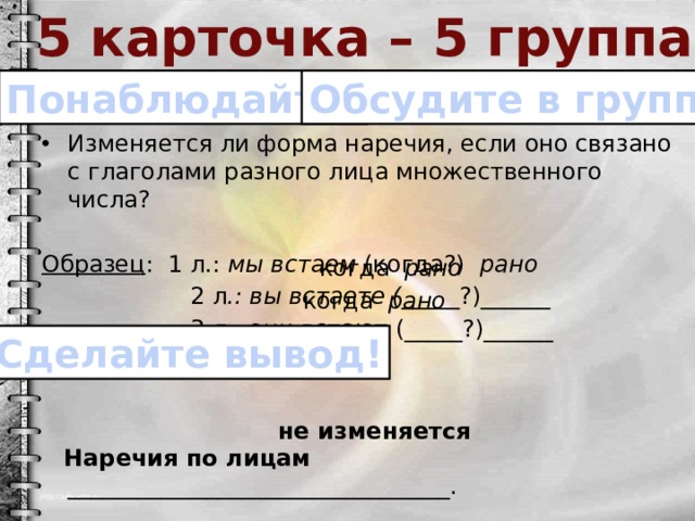 5 карточка – 5 группа Понаблюдайте! Обсудите в группе! Изменяется ли форма наречия, если оно связано с глаголами разного лица множественного числа? Образец : 1 л.: мы встаем (когда?) рано  2 л .: вы встаете ( _____?)______  3 л.: они встают (_____?)______  Наречия по лицам _________________________________. когда рано когда рано Сделайте вывод! не изменяется 
