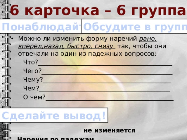 6 карточка – 6 группа Понаблюдайте! Обсудите в группе! Можно ли изменить форму наречий рано, вперед,назад, быстро, снизу так, чтобы они отвечали на один из падежных вопросов:  Что?___________________________________________  Чего?__________________________________________  Чему?_________________________________________  Чем?__________________________________________  О чем?_________________________________________  Наречия по падежам _________________________________. Сделайте вывод! не изменяется 