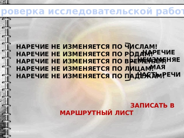 Проверка исследовательской работы. Наречие не изменяется по числам! Наречие не изменяется по родам! Наречие не изменяется по временам! Наречие не изменяется по лицам! Наречие не изменяется по падежам!     ЗАПИСАТЬ В МАРШРУТНЫЙ ЛИСТ Наречие неизменяемая Часть речи 