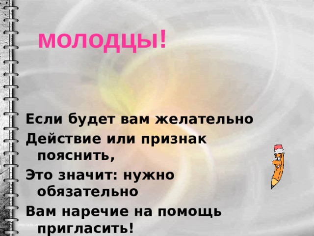 молодцы! Если будет вам желательно Действие или признак пояснить, Это значит: нужно обязательно Вам наречие на помощь пригласить! 