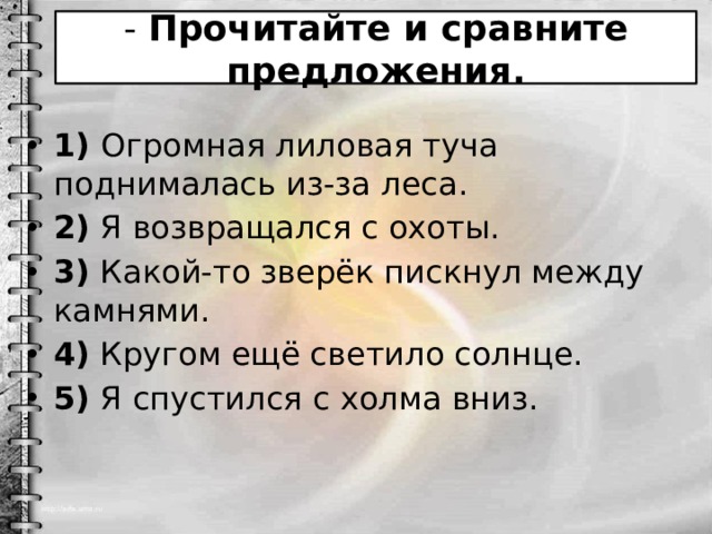 - Прочитайте и сравните предложения. 1) Огромная лиловая туча поднималась из-за леса. 2) Я возвращался с охоты. 3) Какой-то зверёк пискнул между камнями. 4) Кругом ещё светило солнце. 5) Я спустился с холма вниз. 
