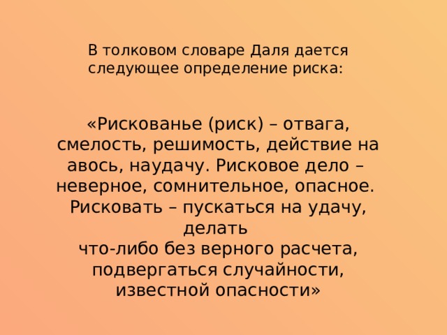 В толковом словаре Даля дается следующее определение риска: «Рискованье (риск) – отвага, смелость, решимость, действие на авось, наудачу. Рисковое дело – неверное, сомнительное, опасное. Рисковать – пускаться на удачу, делать что-либо без верного расчета, подвергаться случайности, известной опасности» 