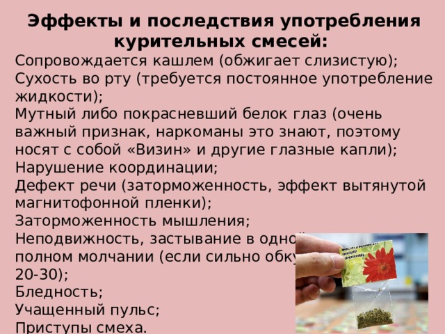 Эффекты и последствия употребления курительных смесей:  Сопровождается кашлем (обжигает слизистую); Сухость во рту (требуется постоянное употребление жидкости); Мутный либо покрасневший белок глаз (очень важный признак, наркоманы это знают, поэтому носят с собой «Визин» и другие глазные капли); Нарушение координации; Дефект речи (заторможенность, эффект вытянутой магнитофонной пленки); Заторможенность мышления; Неподвижность, застывание в одной позе при полном молчании (если сильно обкурился, минут на 20-30); Бледность; Учащенный пульс; Приступы смеха. 