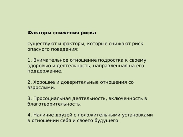 Факторы снижения риска   существуют и факторы, которые снижают риск опасного поведения:   1. Внимательное отношение подростка к своему здоровью и деятельность, направленная на его поддержание.   2. Хорошие и доверительные отношения со взрослыми.   3. Просоциальная деятельность, включенность в благотворительность.   4. Наличие друзей с положительными установками в отношении себя и своего будущего. 