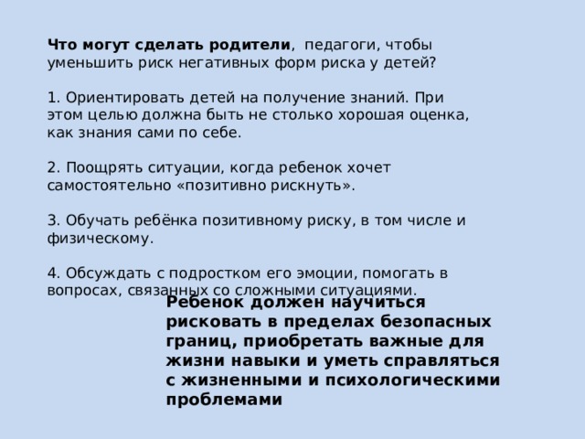 Что могут сделать родители , педагоги, чтобы уменьшить риск негативных форм риска у детей?   1. Ориентировать детей на получение знаний. При этом целью должна быть не столько хорошая оценка, как знания сами по себе.   2. Поощрять ситуации, когда ребенок хочет самостоятельно «позитивно рискнуть».   3. Обучать ребёнка позитивному риску, в том числе и физическому. 4. Обсуждать с подростком его эмоции, помогать в вопросах, связанных со сложными ситуациями.    Ребенок должен научиться рисковать в пределах безопасных границ, приобретать важные для жизни навыки и уметь справляться с жизненными и психологическими проблемами 