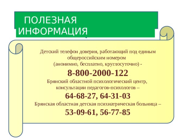  ПОЛЕЗНАЯ ИНФОРМАЦИЯ Детский телефон доверия, работающий под единым общероссийским номером (анонимно, бесплатно, круглосуточно) - 8-800-2000-122 Брянский областной психологический центр, консультации педагогов-психологов – 64-68-27, 64-31-03 Брянская областная детская психиатрическая больница – 53-09-61, 56-77-85 